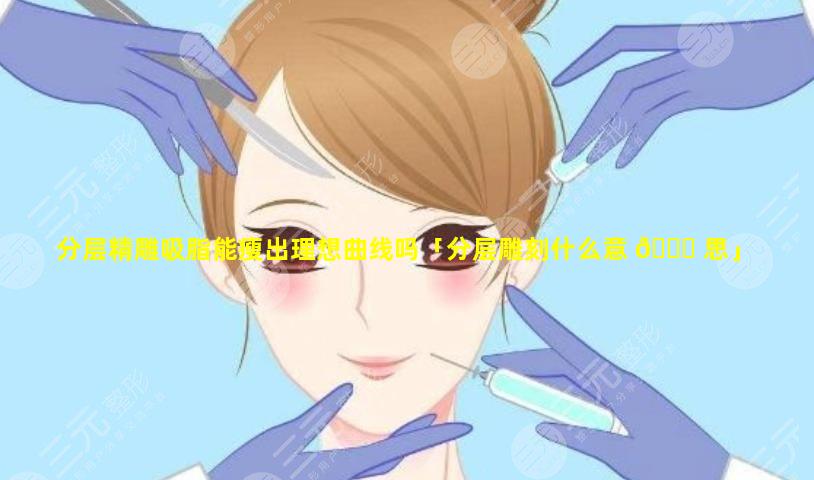 分层精雕吸脂能瘦出理想曲线吗「分层雕刻什么意 🐋 思」